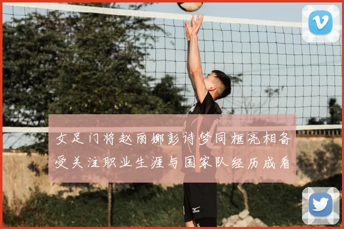 女足门将赵丽娜彭诗梦同框亮相备受关注职业生涯与国家队经历成看点