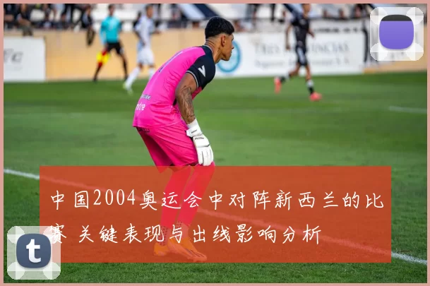 中国2004奥运会中对阵新西兰的比赛 关键表现与出线影响分析
