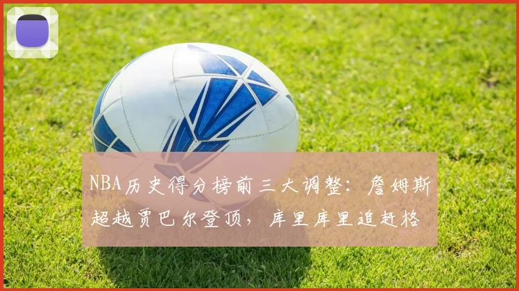 NBA历史得分榜前三大调整：詹姆斯超越贾巴尔登顶，库里库里追赶格局生变