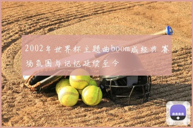 2002年世界杯主题曲boom成经典 赛场氛围与记忆延续至今