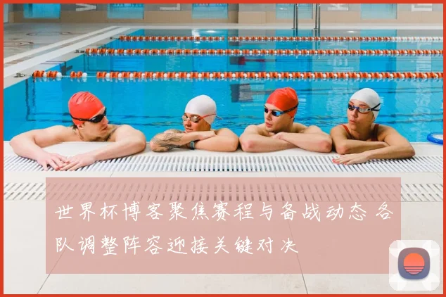世界杯博客聚焦赛程与备战动态 各队调整阵容迎接关键对决