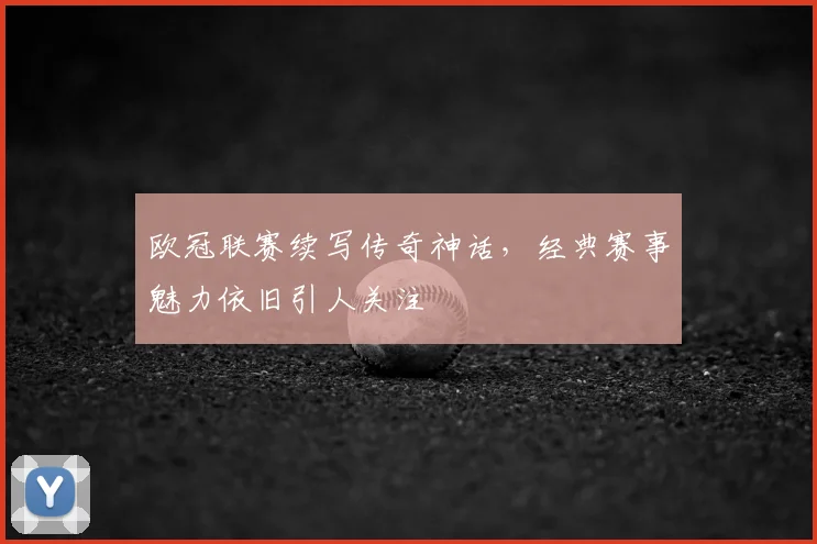 欧冠联赛续写传奇神话,经典赛事魅力依旧引人关注