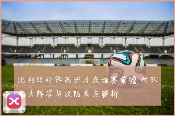比利时对阵西班牙友谊赛前瞻 两队主力阵容与攻防看点解析