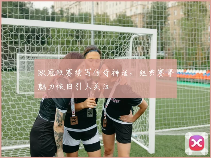 欧冠联赛续写传奇神话,经典赛事魅力依旧引人关注